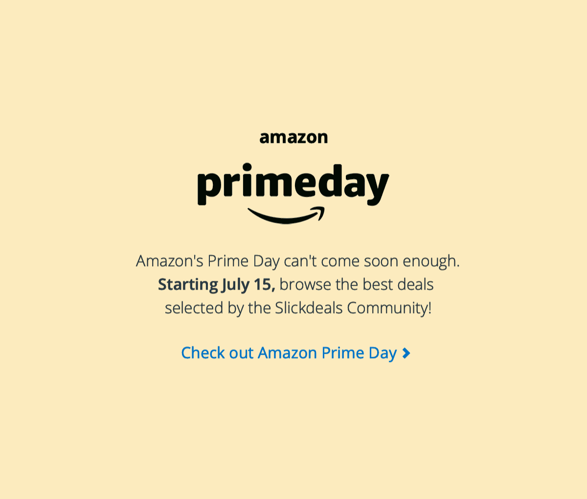 Amazon Prime Day - Amazon's Prime Day can't come soon enough. Starting July 15, browse the best deals selected by the Slickdeals Community!